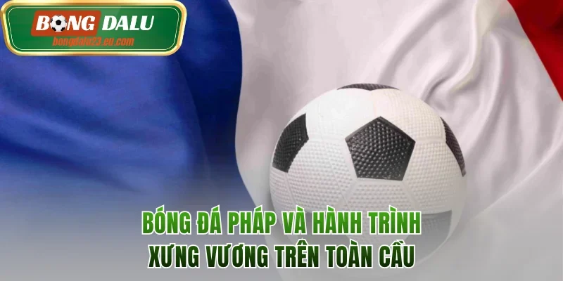 Bóng Đá Pháp Và Hành Trình Xưng Vương Trên Toàn Cầu